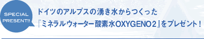 ドイツのアルプスの湧き水からつくった「ミネラルウォーター酸素水OXYGENO2」をプレゼント！
