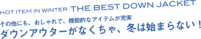 HOT ITEM IN WINTER　THE BEST DOWN JACKET　その他にも、おしゃれで、機能的なアイテムが充実　ダウンアウターがなくちゃ、冬は始まらない！