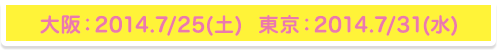 大阪：2014.7/25（土）　東京：2014.7/31（水）