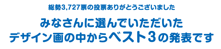 総勢3,727票の投票ありがとうございました みなさんに選んでいただいた デザイン画の中からベスト3の発表です 