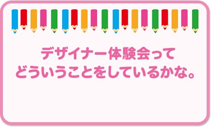 デザイナー体験会って どういうことをしているかな。