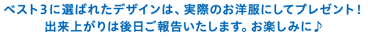 ベスト３に選ばれたデザインは、実際のお洋服にしてプレゼント！出来上がりは後日ご報告いたします。お楽しみに♪