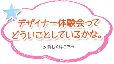 デザイナー体験会って どういうことをしているかな。 詳しくはこちら