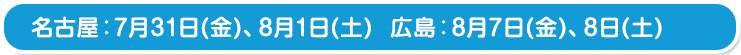 名古屋：7月31日(金)、8月1日(土)　 広島：8月7日(金)、8日(土) 