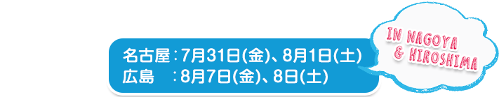 名古屋：7月31日(金)、8月1日(土)　 広島：8月7日(金)、8日(土) 