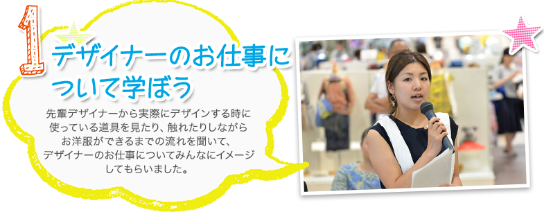 1.デザイナーのお仕事について学ぼう 先輩デザイナーから実際にデザインする時に使っている道具を見たり、触れたりしながらお洋服ができるまでの流れを聞いて、デザイナーのお仕事についてみんなにイメージしてもらいました。