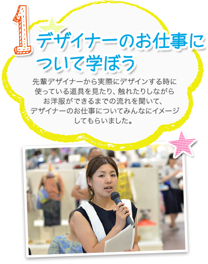 1.デザイナーのお仕事について学ぼう 先輩デザイナーから実際にデザインする時に使っている道具を見たり、触れたりしながらお洋服ができるまでの流れを聞いて、デザイナーのお仕事についてみんなにイメージしてもらいました。