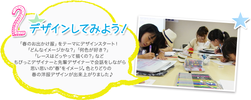 2.デザインしてみよう 「春のお出かけ服」をテーマにデザインスタート！「どんなイメージかな？」「何色が好き？」「レースはどっやって描くの？」などちびっこデザイナーと先輩デザイナーで会話をしながら思い思いの“春“をイメージ。色とりどりの春の洋服デザインが出来上がりました♪