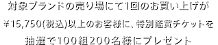 対象ブランドの売り場にて1回のお買い上げが¥15,750（税込）以上のお客様に、特別鑑賞チケットを全国で抽選100組200名様にプレゼント