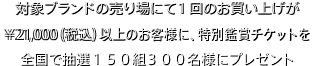 対象ブランドの売り場にて1回のお買い上げが¥21,000（税込）以上のお客様に、特別鑑賞チケットを全国で抽選150組300名様にプレゼント