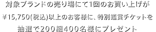 対象ブランドの売り場にて1回のお買い上げが¥15,750（税込）以上のお客様に、特別鑑賞チケットを全国で抽選200組400名様にプレゼント