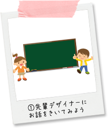 ①先輩デザイナーにお話をきいてみよう
