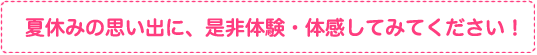 夏休みの思い出に、是非体験・体感してみてください！